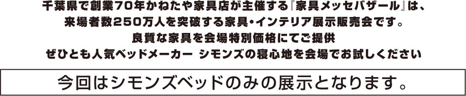 千葉県で創業70年かねたや家具店が主催する「家具メッセバザール」は、来場者数250万人を突破する家具・インテリア展示販売会です。良質な家具を会場特別価格にてご提供。ぜひとも人気ベッドメーカー シモンズの寝心地を会場でお試しください。