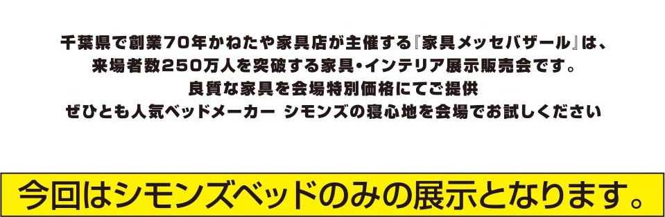 千葉県で創業70年かねたや家具店が主催する「家具メッセバザール」は、来場者数250万人を突破する家具・インテリア展示販売会です。良質な家具を会場特別価格にてご提供。ぜひとも人気ベッドメーカー シモンズの寝心地を会場でお試しください。